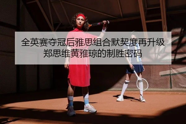 全英赛夺冠后雅思组合默契度再升级 郑思维黄雅琼的制胜密码